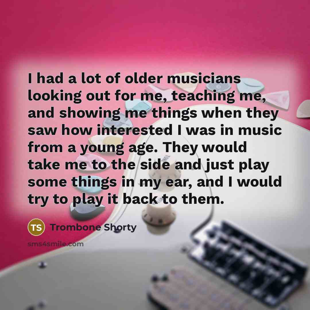 “I had a lot of older musicians looking out for me, teaching me, and showing me things when they saw how interested I was in music from a young age. They would take me to the side and just play some things in my ear, and I would try to play it back to them.” quote by Trombone Shorty