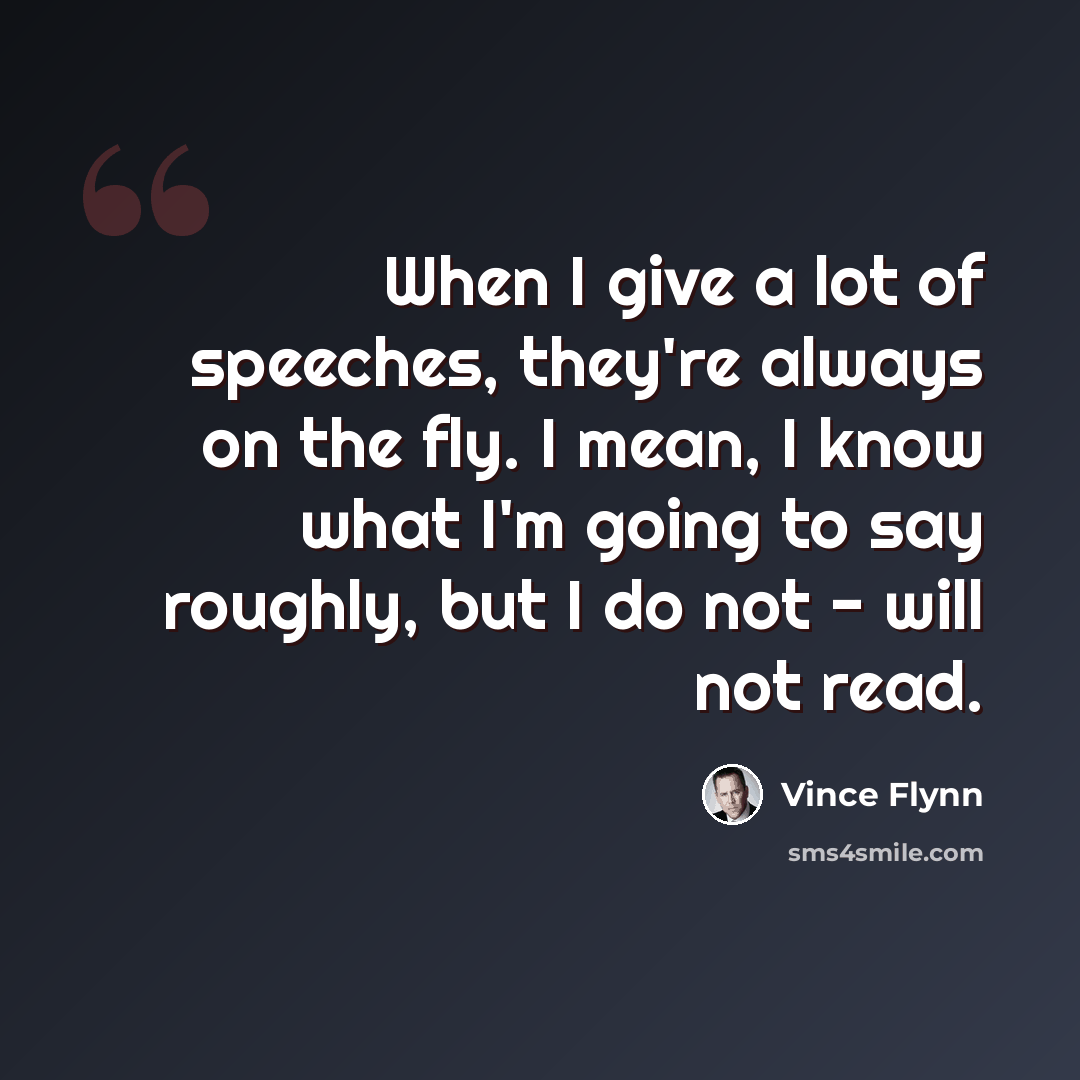 “When I give a lot of speeches, they're always on the fly. I mean, I know what I'm going to say roughly, but I do not - will not read.” quote by Vince Flynn