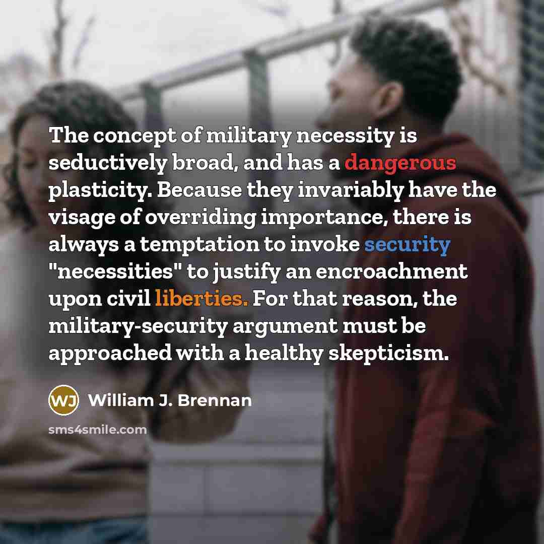 “The concept of military necessity is seductively broad, and has a dangerous plasticity. Because they invariably have the visage of overriding importance, there is always a temptation to invoke security "necessities" to justify an encroachment upon civil liberties. For that reason, the…” quote by William J. Brennan