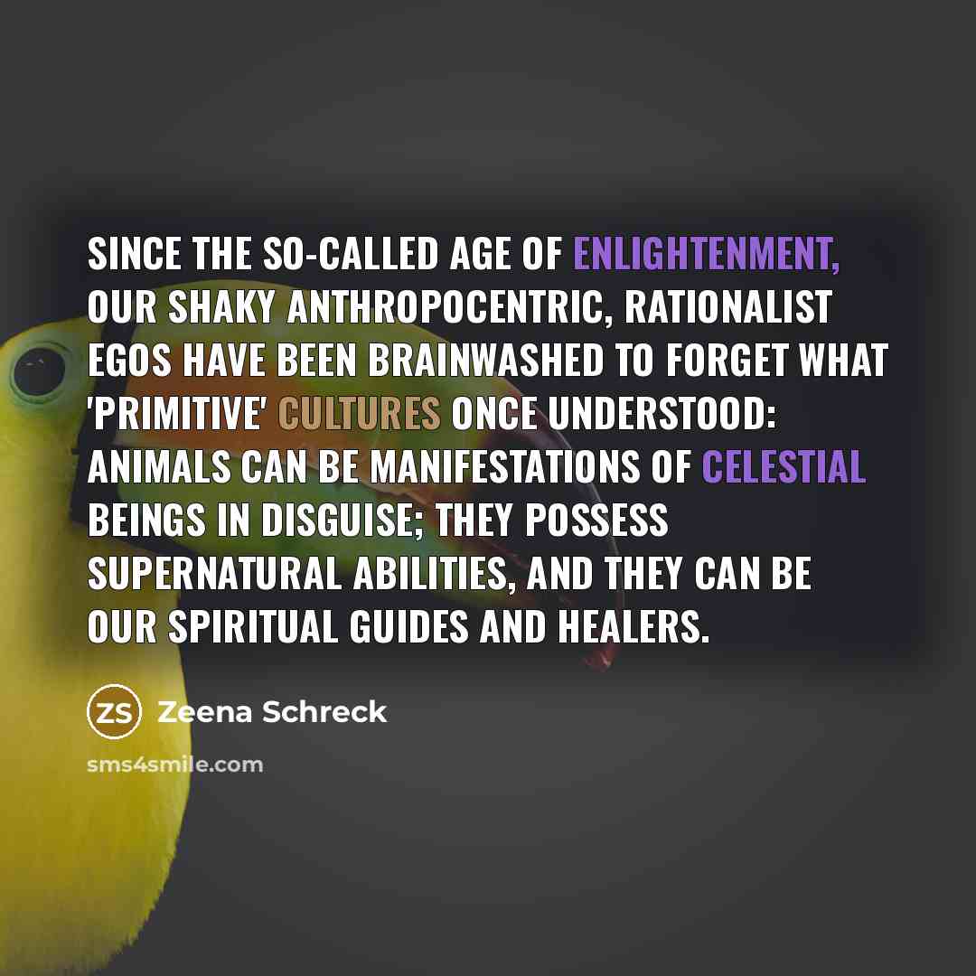 “Since the so-called Age of Enlightenment, our shaky anthropocentric, rationalist egos have been brainwashed to forget what 'primitive' cultures once understood: Animals can be manifestations of celestial beings in disguise; they possess supernatural abilities, and they can be our spiritual guides…” quote by Zeena Schreck