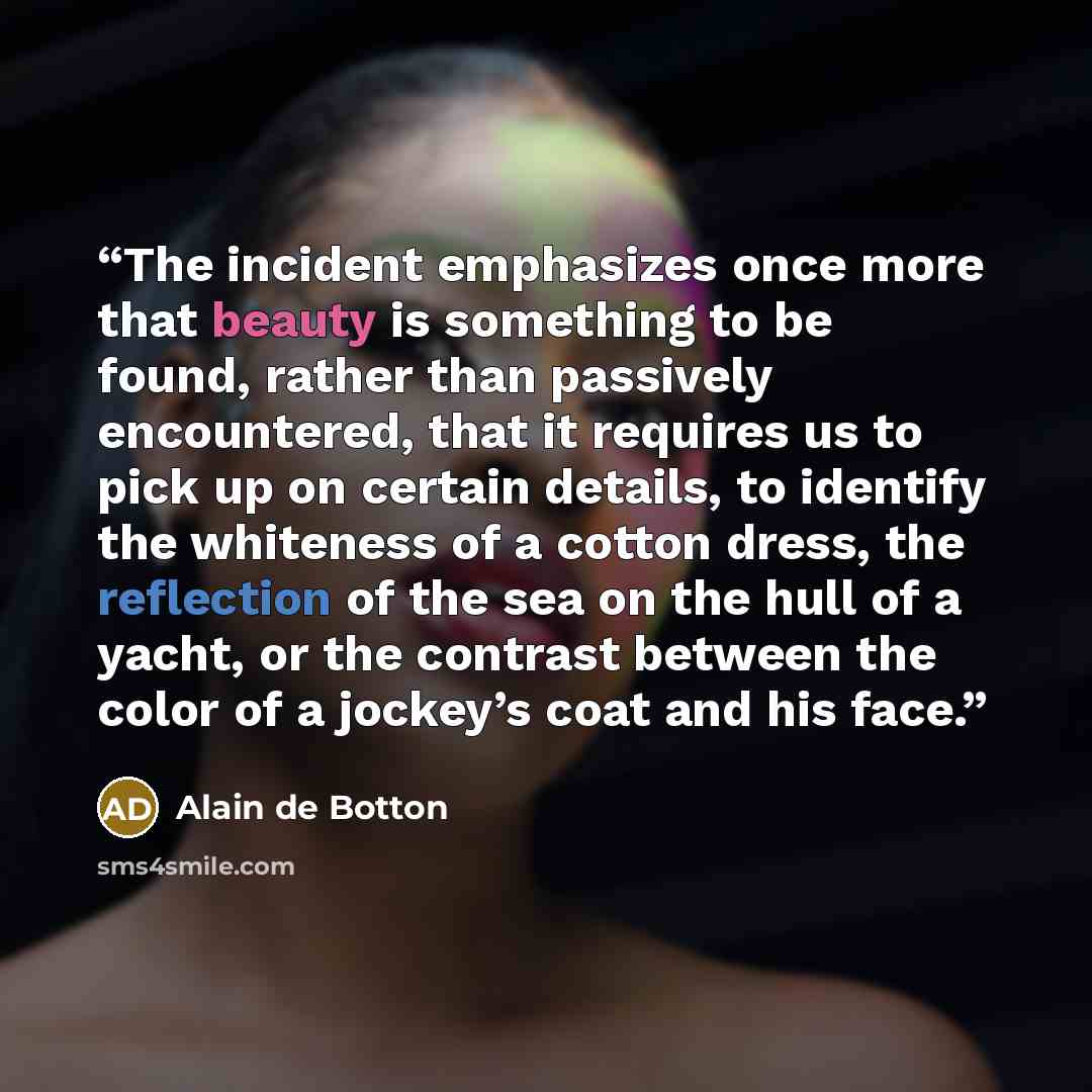 “The incident emphasizes once more that beauty is something to be found, rather than passively encountered, that it requires us to pick up on certain details, to identify the whiteness of a cotton dress, the reflection of the sea on the hull of a yacht, or the contrast between the color of a…” quote by Alain de Botton