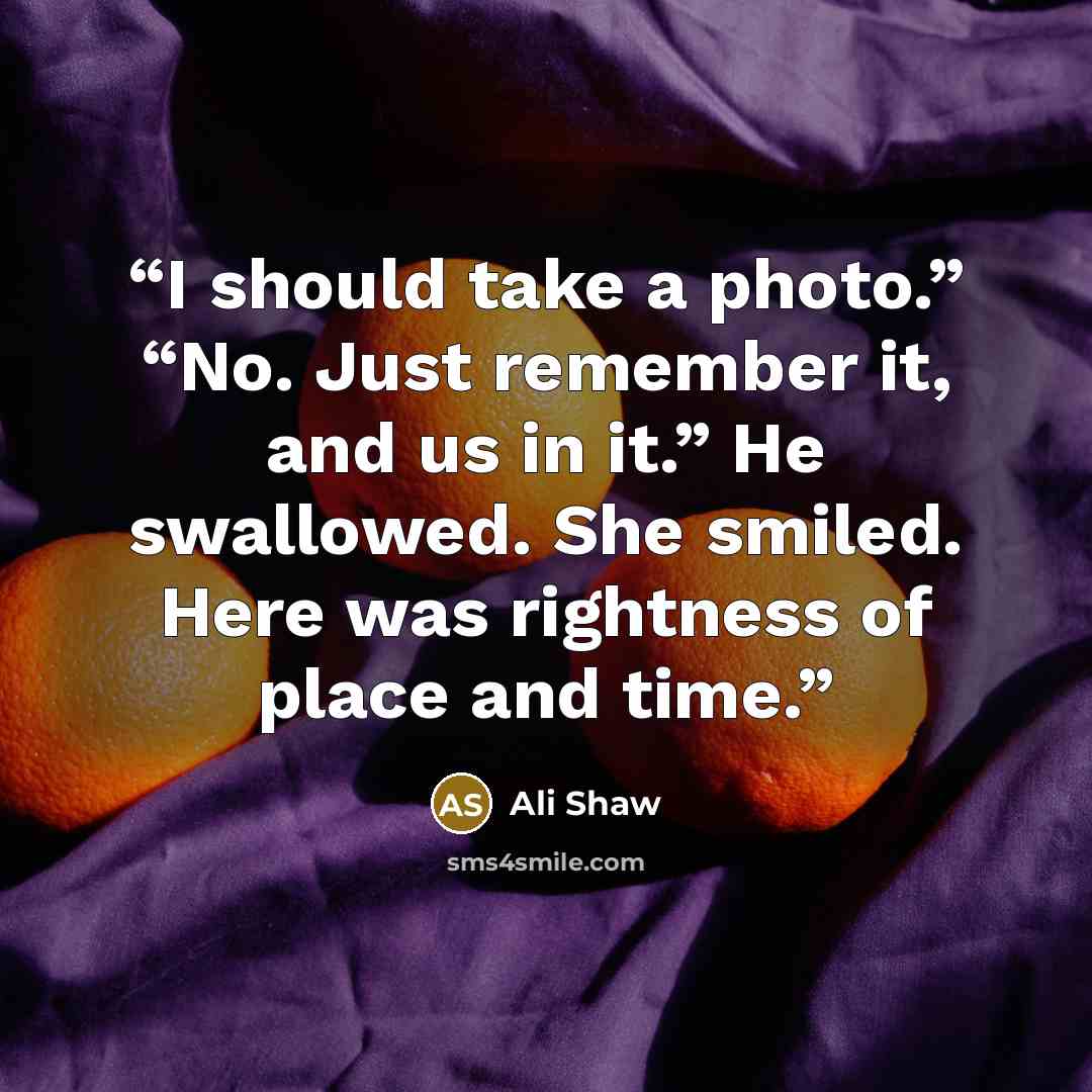“I should take a photo.” “No. Just remember it, and us in it.” He swallowed. She smiled. Here was rightness of place and time.” quote by Ali Shaw