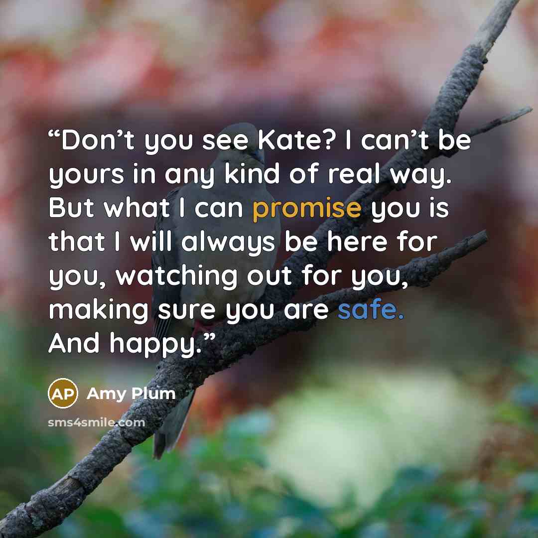 “Don’t you see Kate? I can’t be yours in any kind of real way. But what I can promise you is that I will always be here for you, watching out for you, making sure you are safe. And happy.” quote by Amy Plum