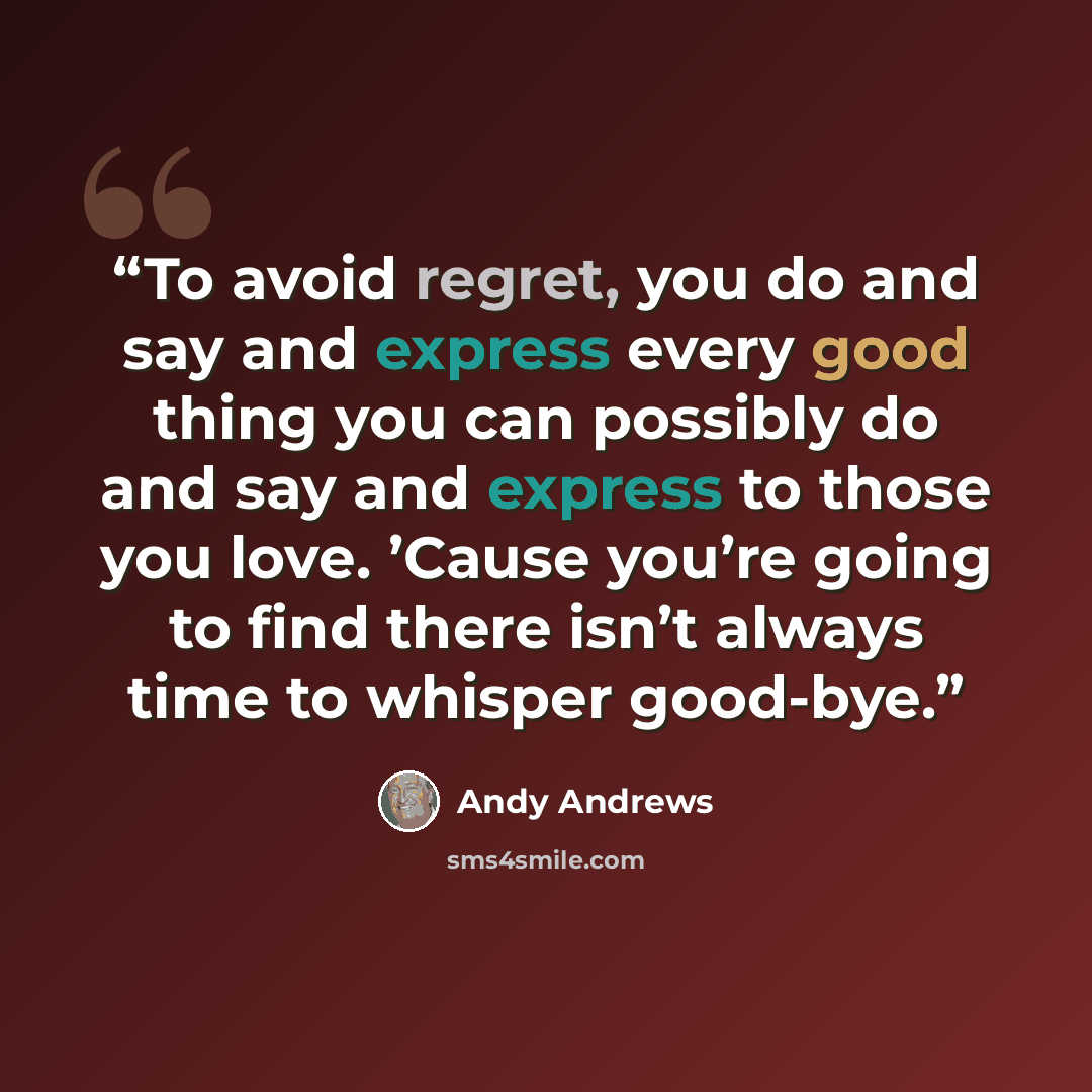 “To avoid regret, you do and say and express every good thing you can possibly do and say and express to those you love. ’Cause you’re going to find there isn’t always time to whisper good-bye.” quote by Andy Andrews