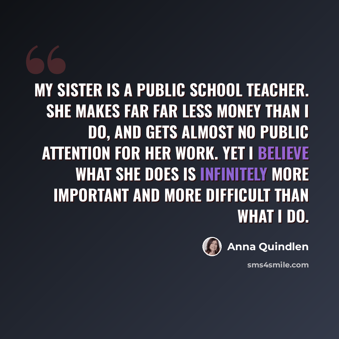“My sister is a public school teacher. She makes far far less money than I do, and gets almost no public attention for her work. Yet I believe what she does is infinitely more important and more difficult than what I do.” quote by Anna Quindlen