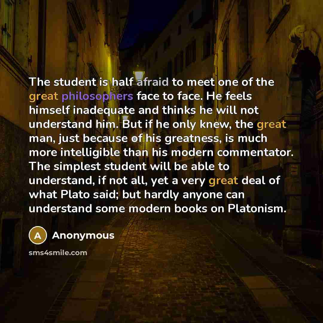“The student is half afraid to meet one of the great philosophers face to face. He feels himself inadequate and thinks he will not understand him. But if he only knew, the great man, just because of his greatness, is much more intelligible than his modern commentator. The simplest student will be…” quote by Anonymous