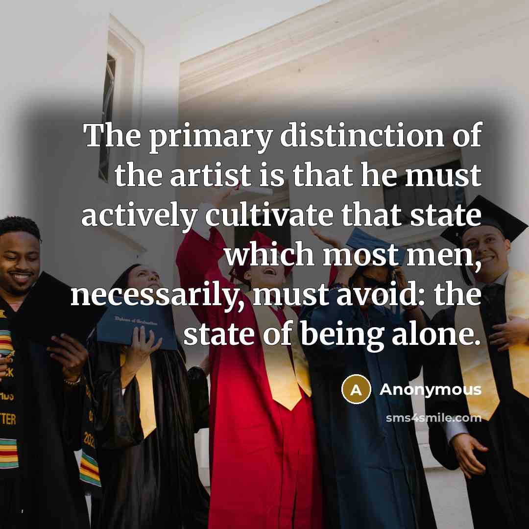 “The primary distinction of the artist is that he must actively cultivate that state which most men, necessarily, must avoid: the state of being alone.” quote by Anonymous