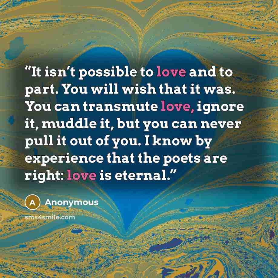 “It isn’t possible to love and to part. You will wish that it was. You can transmute love, ignore it, muddle it, but you can never pull it out of you. I know by experience that the poets are right: love is eternal.” quote by Anonymous