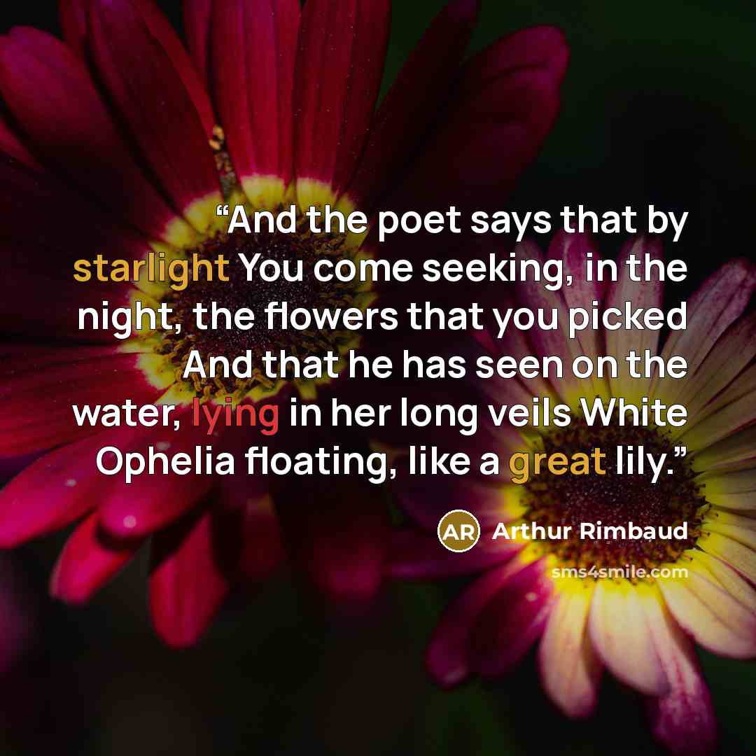 “And the poet says that by starlight You come seeking, in the night, the flowers that you picked And that he has seen on the water, lying in her long veils White Ophelia floating, like a great lily.” quote by Arthur Rimbaud