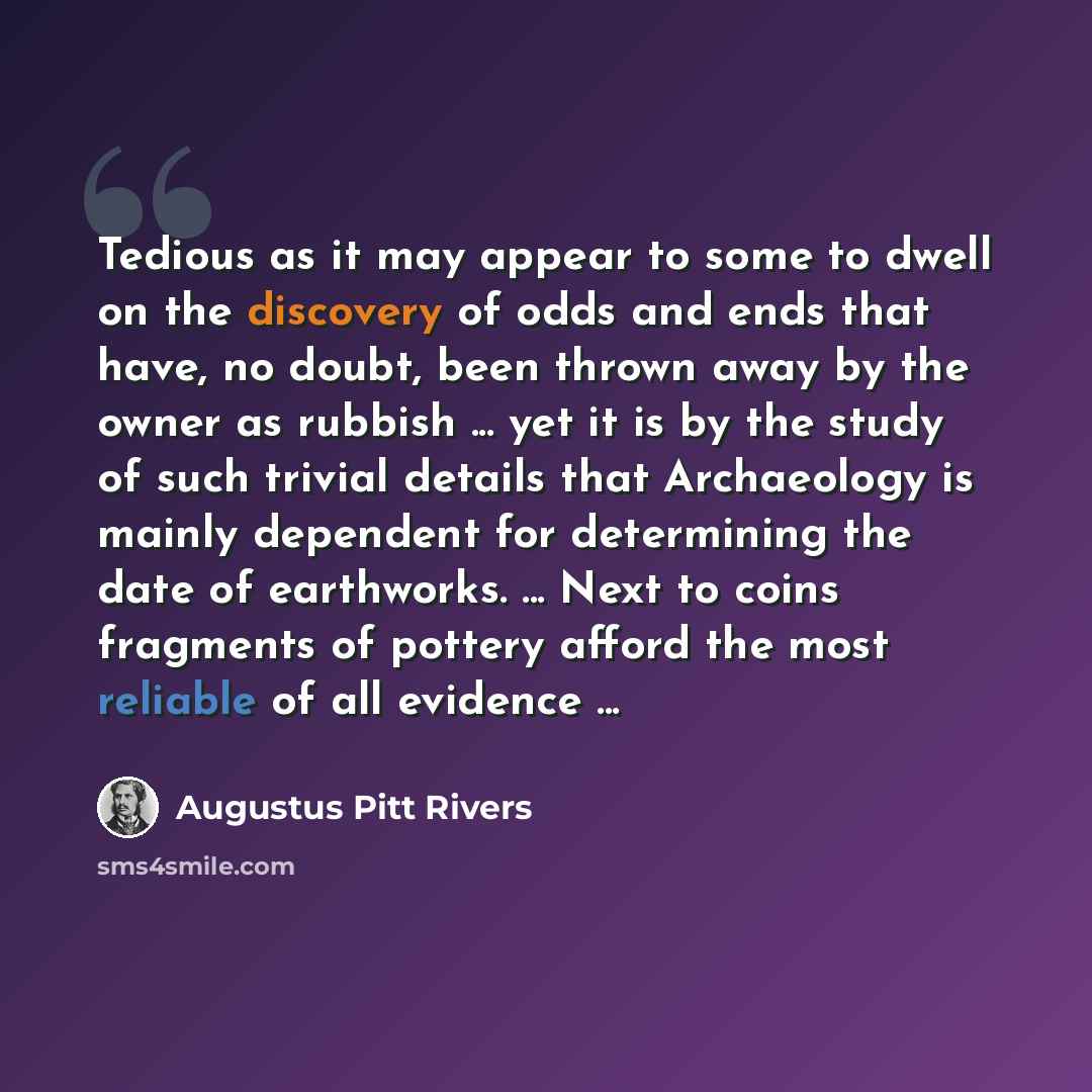 “Tedious as it may appear to some to dwell on the discovery of odds and ends that have, no doubt, been thrown away by the owner as rubbish ... yet it is by the study of such trivial details that Archaeology is mainly dependent for determining the date of earthworks. ... Next to coins fragments of…” quote by Augustus Pitt Rivers