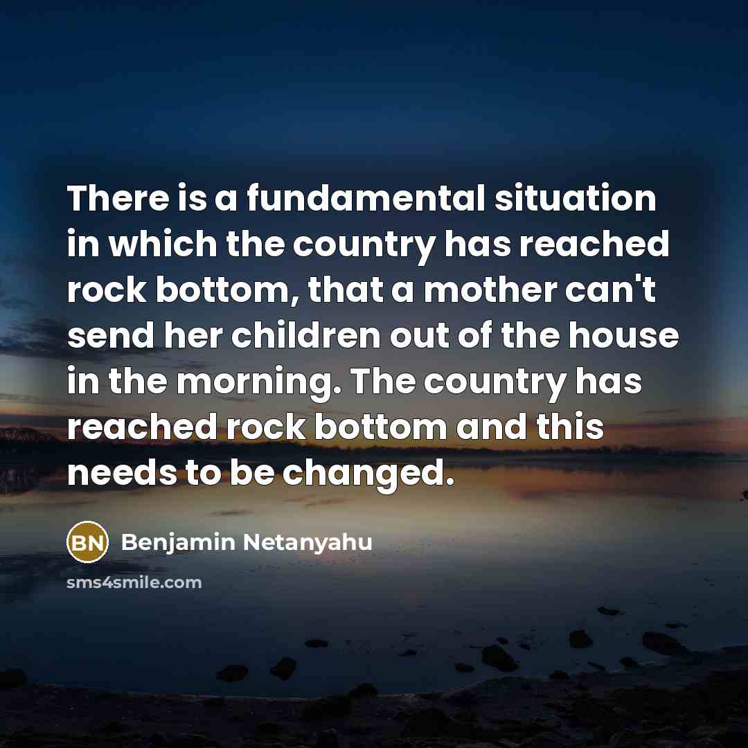 “There is a fundamental situation in which the country has reached rock bottom, that a mother can't send her children out of the house in the morning. The country has reached rock bottom and this needs to be changed.” quote by Benjamin Netanyahu