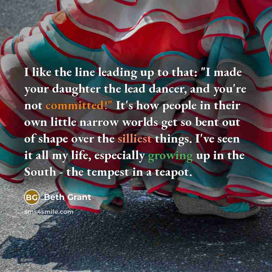“I like the line leading up to that: "I made your daughter the lead dancer, and you're not committed!" It's how people in their own little narrow worlds get so bent out of shape over the silliest things. I've seen it all my life, especially growing up in the South - the tempest in a teapot.” quote by Beth Grant
