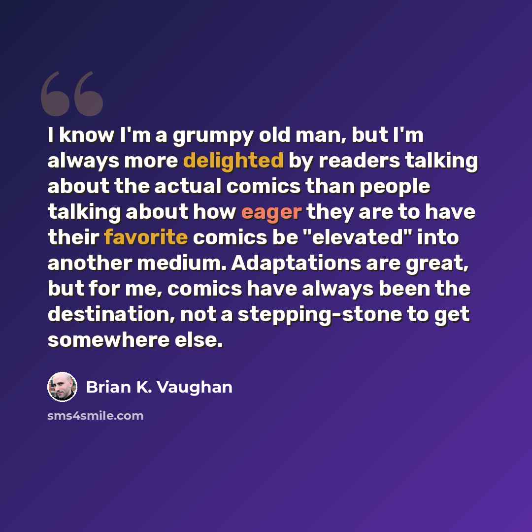 “I know I'm a grumpy old man, but I'm always more delighted by readers talking about the actual comics than people talking about how eager they are to have their favorite comics be "elevated" into another medium. Adaptations are great, but for me, comics have always been the destination, not a…” quote by Brian K. Vaughan