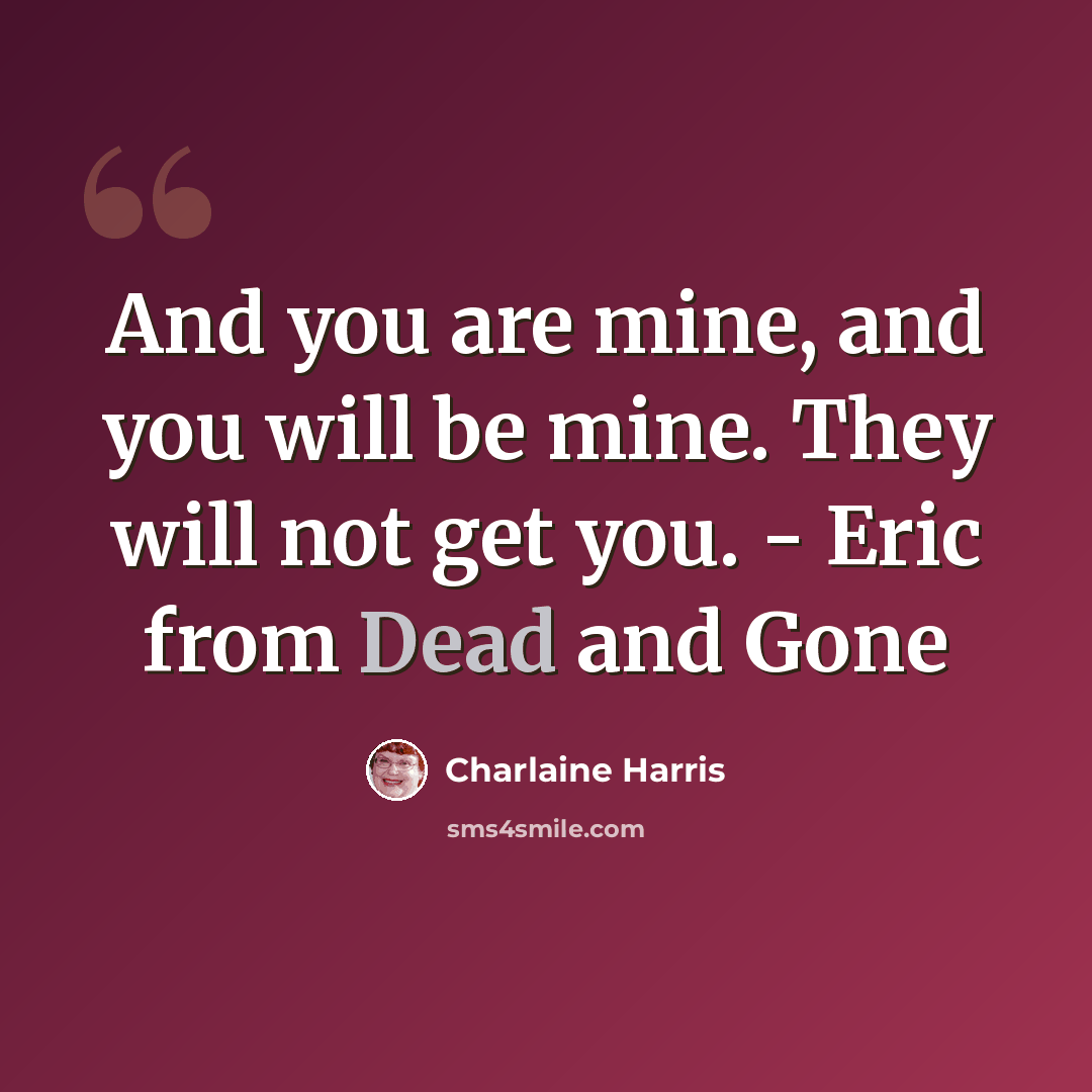 “And you are mine, and you will be mine. They will not get you. - Eric from Dead and Gone” quote by Charlaine Harris