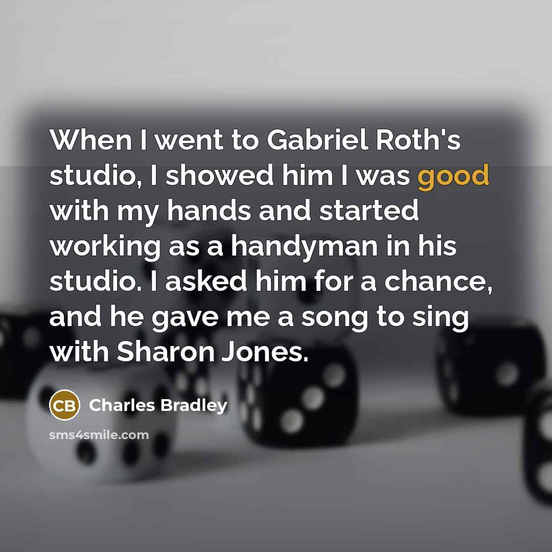 “When I went to Gabriel Roth's studio, I showed him I was good with my hands and started working as a handyman in his studio. I asked him for a chance, and he gave me a song to sing with Sharon Jones.” quote by Charles Bradley