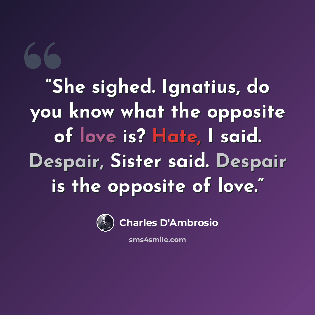 “She sighed. Ignatius, do you know what the opposite of love is? Hate, I said. Despair, Sister said. Despair is the opposite of love.” quote by Charles D'Ambrosio