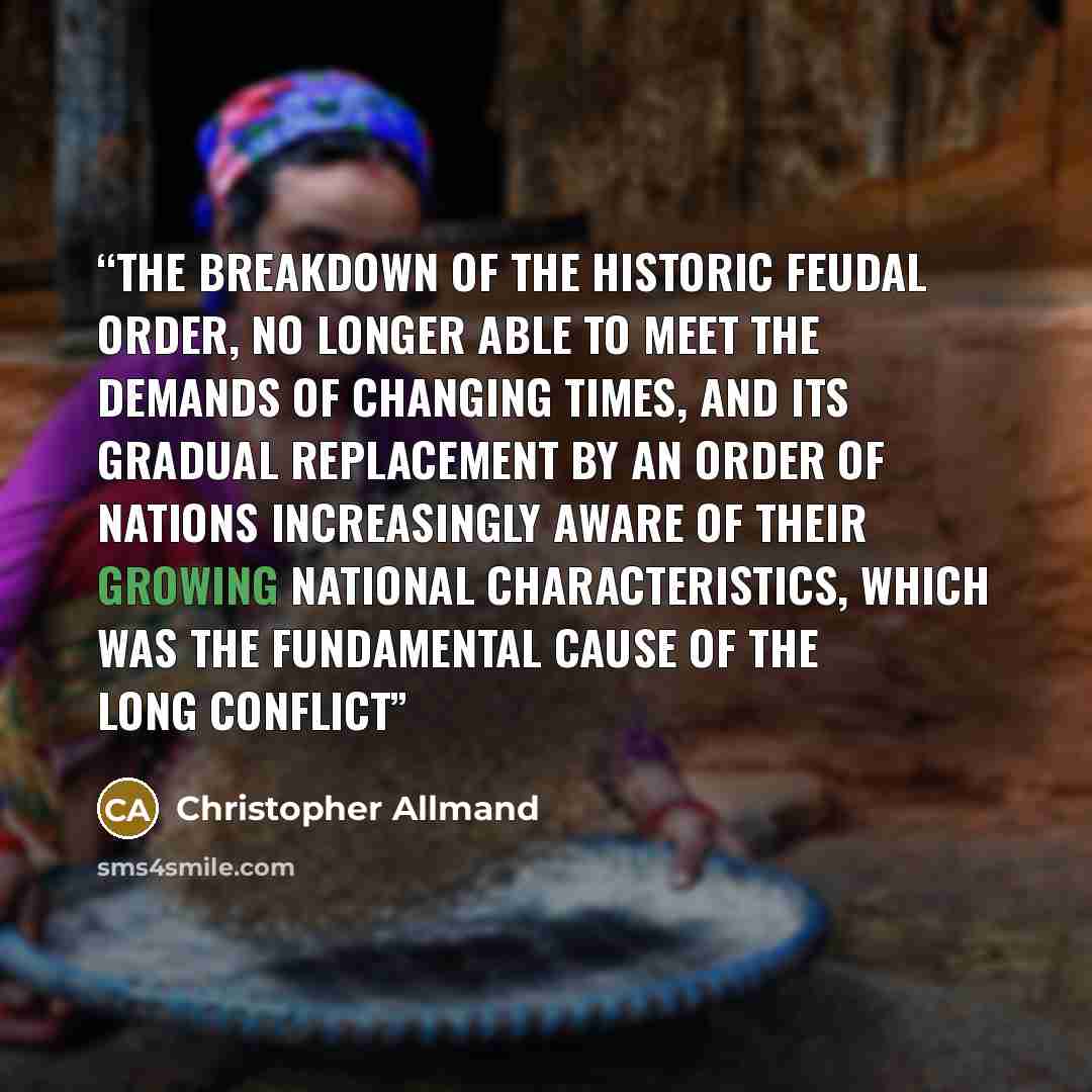 “the breakdown of the historic feudal order, no longer able to meet the demands of changing times, and its gradual replacement by an order of nations increasingly aware of their growing national characteristics, which was the fundamental cause of the long conflict” quote by Christopher Allmand