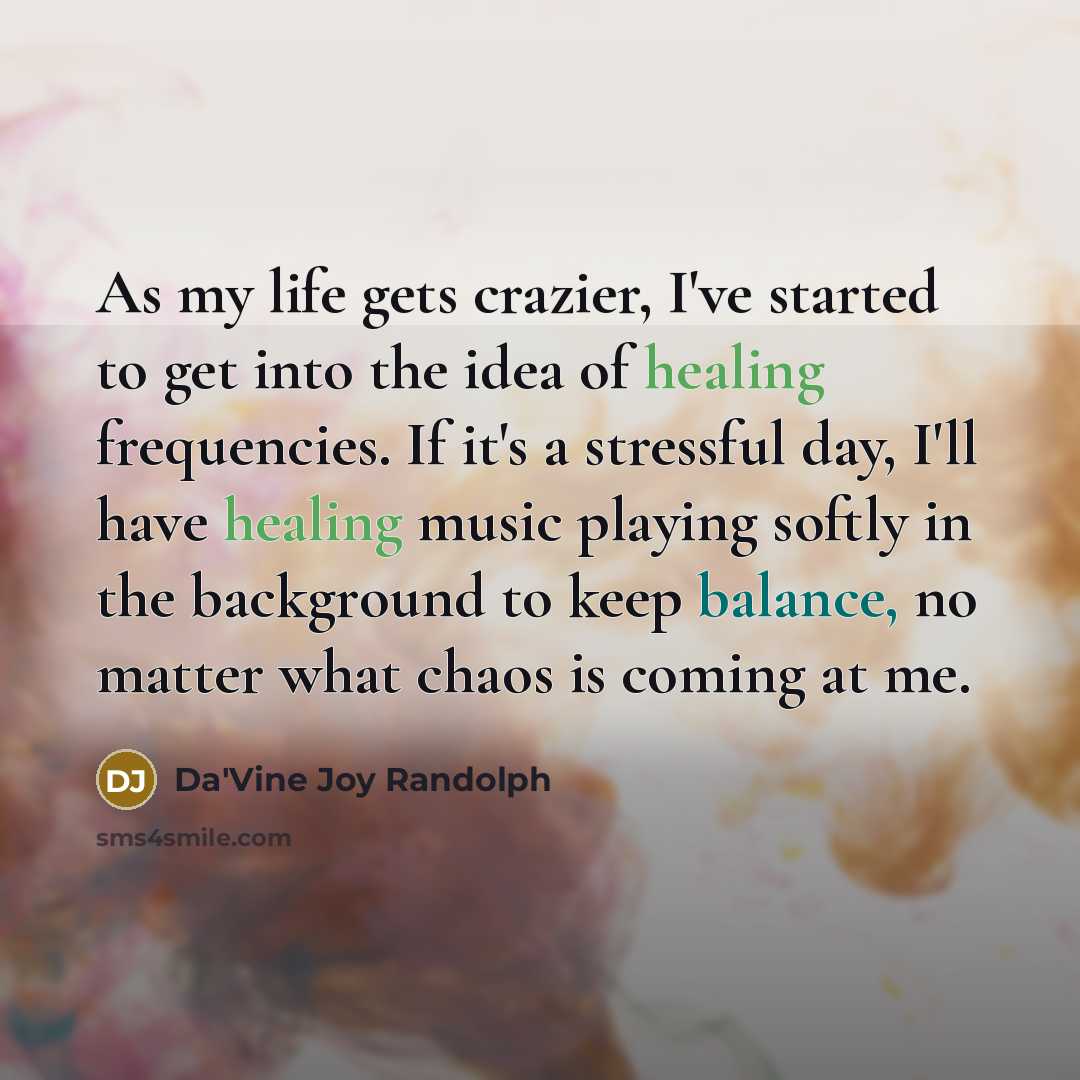 “As my life gets crazier, I've started to get into the idea of healing frequencies. If it's a stressful day, I'll have healing music playing softly in the background to keep balance, no matter what chaos is coming at me.” quote by Da'Vine Joy Randolph