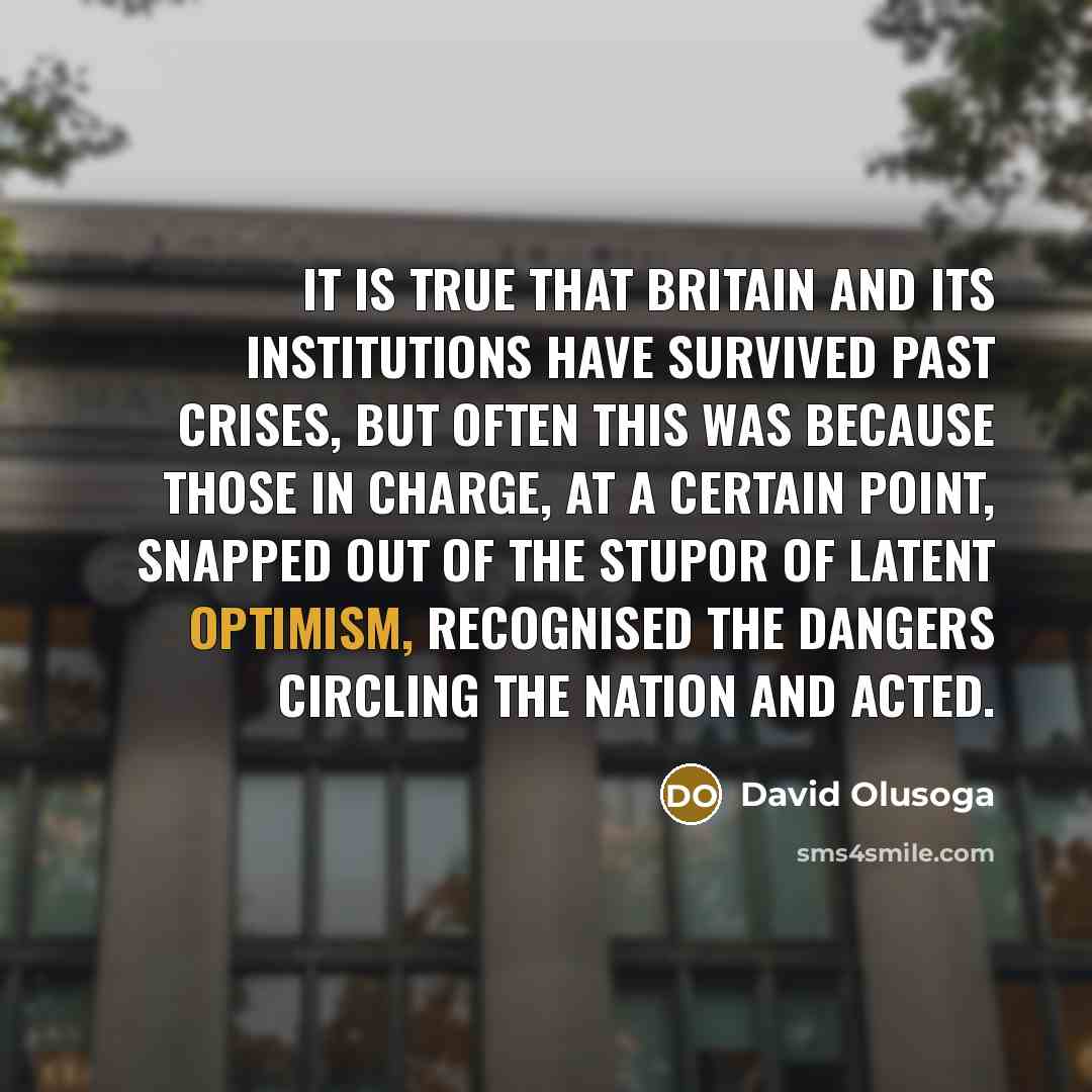 “It is true that Britain and its institutions have survived past crises, but often this was because those in charge, at a certain point, snapped out of the stupor of latent optimism, recognised the dangers circling the nation and acted.” quote by David Olusoga