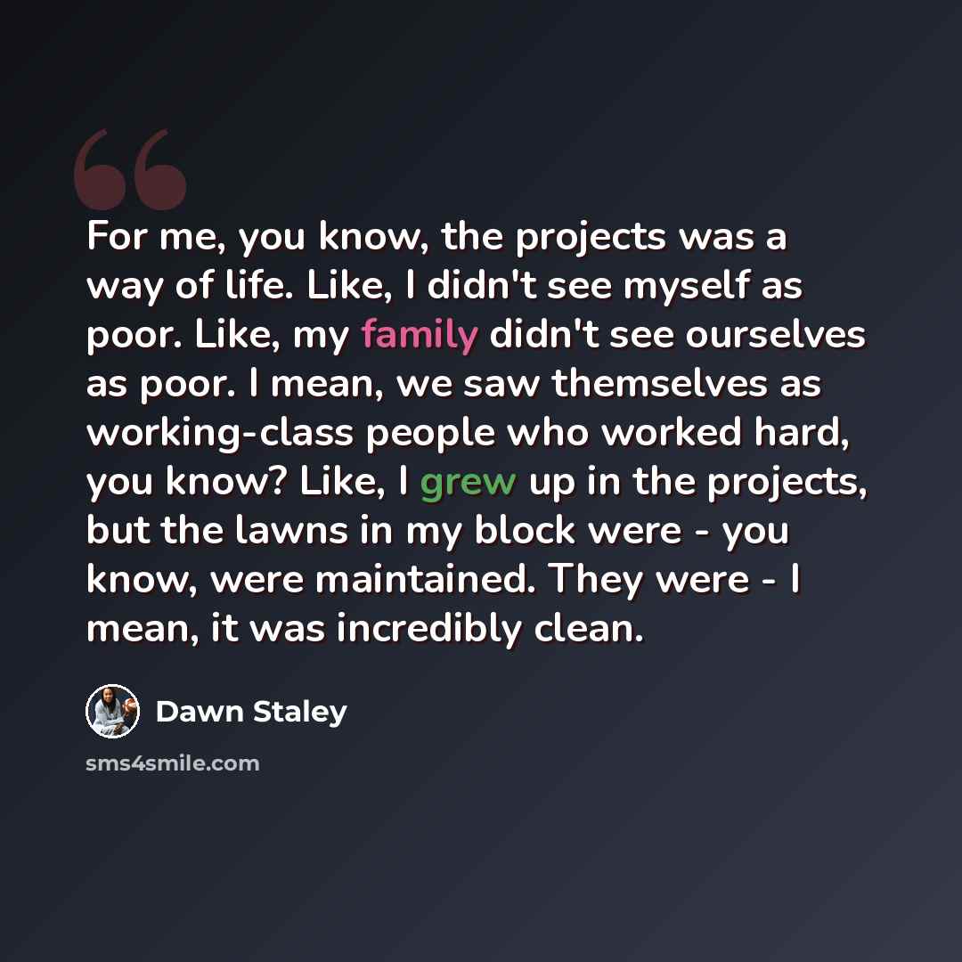 “For me, you know, the projects was a way of life. Like, I didn't see myself as poor. Like, my family didn't see ourselves as poor. I mean, we saw themselves as working-class people who worked hard, you know? Like, I grew up in the projects, but the lawns in my block were - you know, were…” quote by Dawn Staley
