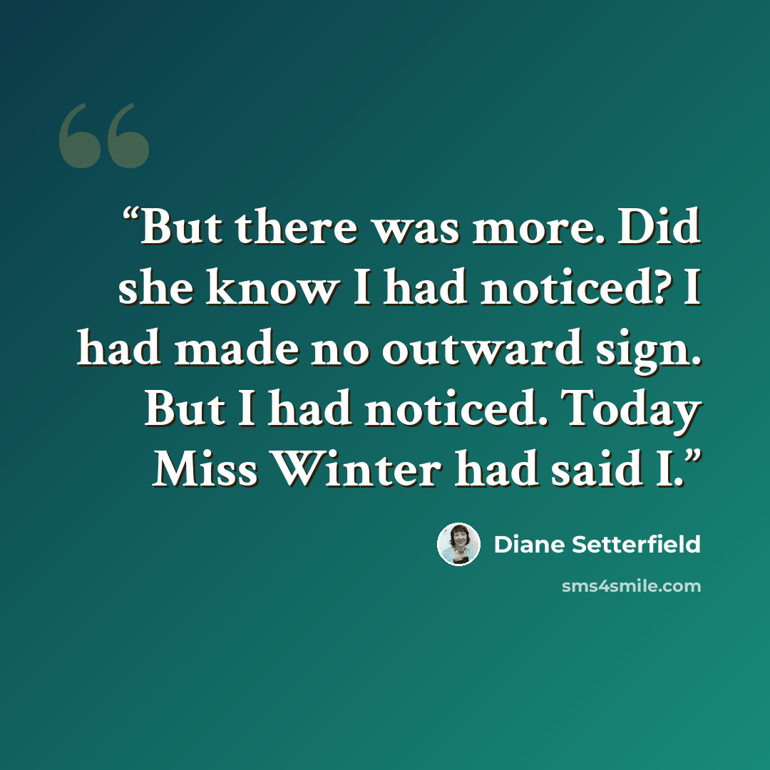 “But there was more. Did she know I had noticed? I had made no outward sign. But I had noticed. Today Miss Winter had said I.” quote by Diane Setterfield