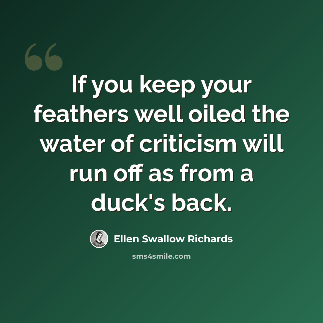 “If you keep your feathers well oiled the water of criticism will run off as from a duck's back.” quote by Ellen Swallow Richards