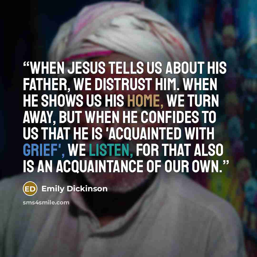 “When Jesus tells us about his Father, we distrust him. When he shows us his Home, we turn away, but when he confides to us that he is 'acquainted with Grief', we listen, for that also is an Acquaintance of our own.” quote by Emily Dickinson