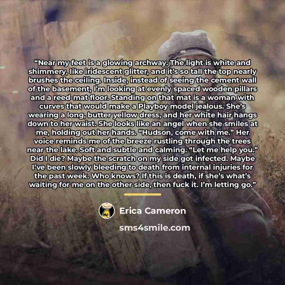 “Near my feet is a glowing archway. The light is white and shimmery, like iridescent glitter, and it’s so tall the top nearly brushes the ceiling. Inside, instead of seeing the cement wall of the basement, I’m looking at evenly spaced wooden pillars and a reed-mat floor. Standing on that mat is a…” quote by Erica Cameron