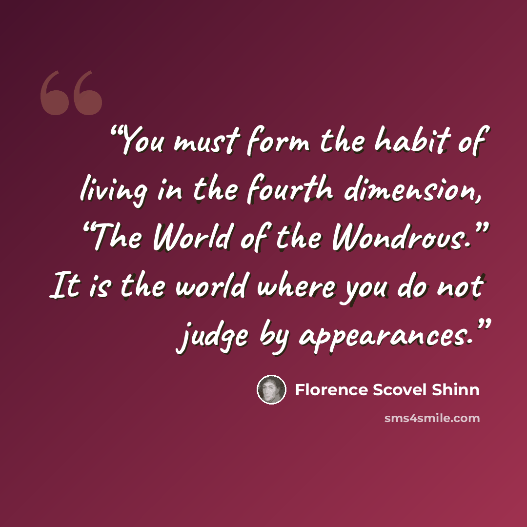 “You must form the habit of living in the fourth dimension, “The World of the Wondrous.” It is the world where you do not judge by appearances.” quote by Florence Scovel Shinn