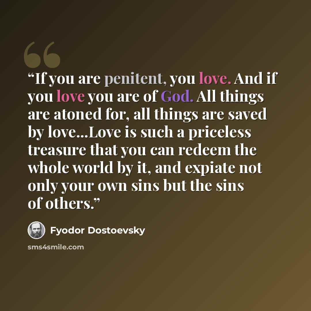 “If you are penitent, you love. And if you love you are of God. All things are atoned for, all things are saved by love...Love is such a priceless treasure that you can redeem the whole world by it, and expiate not only your own sins but the sins of others.” quote by Fyodor Dostoevsky