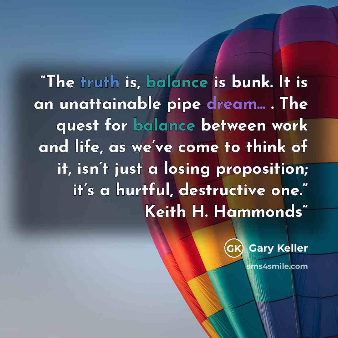 “The truth is, balance is bunk. It is an unattainable pipe dream... . The quest for balance between work and life, as we’ve come to think of it, isn’t just a losing proposition; it’s a hurtful, destructive one.” Keith H. Hammonds” quote by Gary Keller