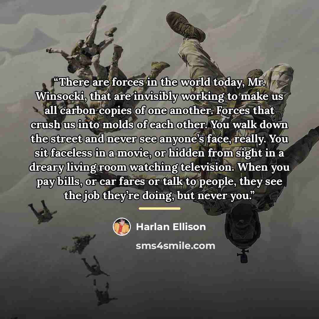 “There are forces in the world today, Mr. Winsocki, that are invisibly working to make us all carbon copies of one another. Forces that crush us into molds of each other. You walk down the street and never see anyone’s face, really. You sit faceless in a movie, or hidden from sight in a dreary…” quote by Harlan Ellison