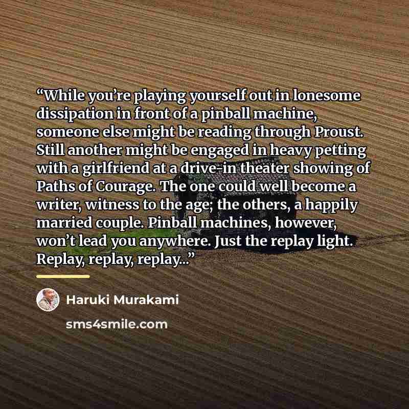 “While you’re playing yourself out in lonesome dissipation in front of a pinball machine, someone else might be reading through Proust. Still another might be engaged in heavy petting with a girlfriend at a drive-in theater showing of Paths of Courage. The one could well become a writer, witness to…” quote by Haruki Murakami