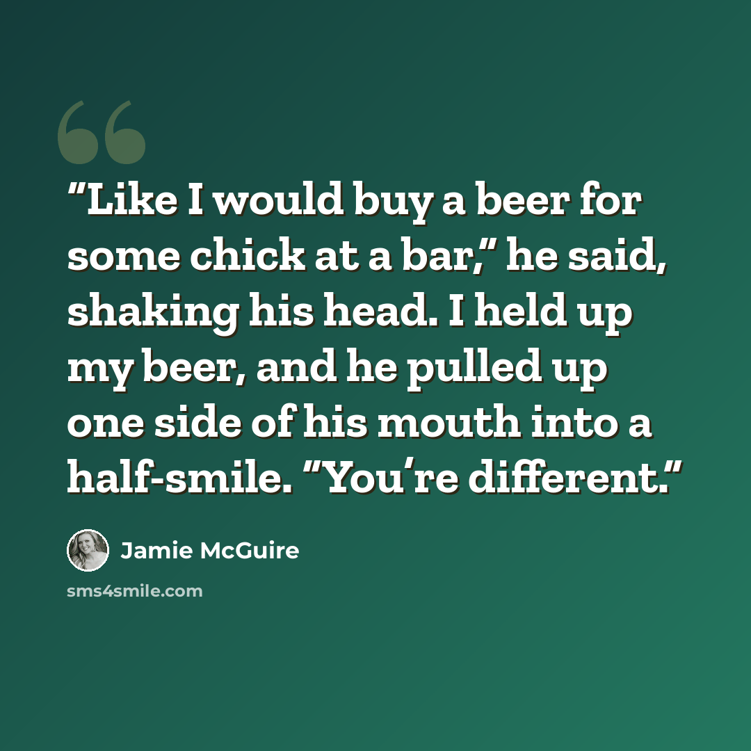 “Like I would buy a beer for some chick at a bar,” he said, shaking his head. I held up my beer, and he pulled up one side of his mouth into a half-smile. “You’re different.” quote by Jamie McGuire