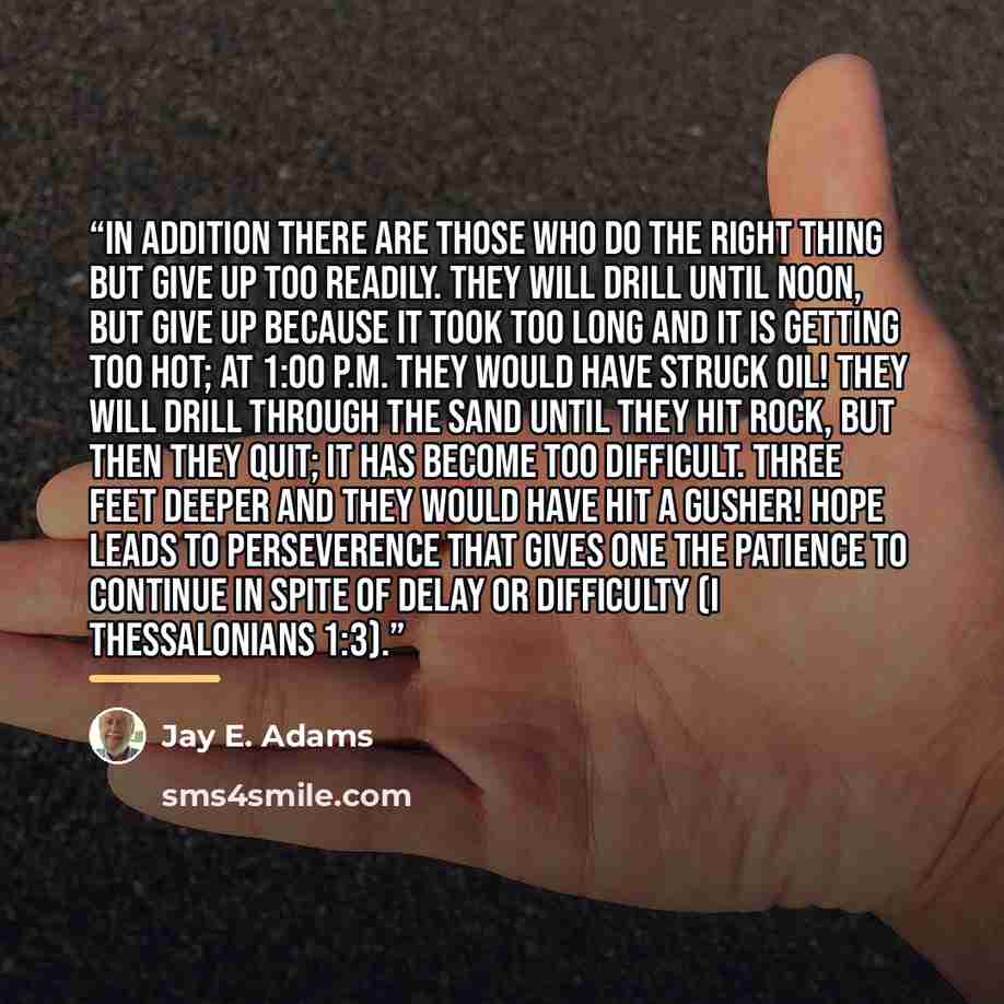 “In addition there are those who do the right thing but give up too readily. They will drill until noon, but give up because it took too long and it is getting too hot; at 1:00 P.M. they would have struck oil! They will drill through the sand until they hit rock, but then they quit; it has become…” quote by Jay E. Adams