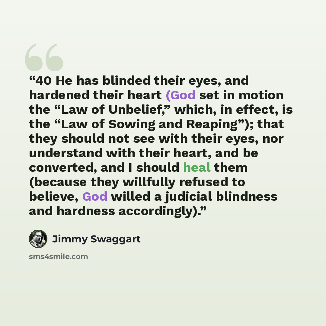 “40 He has blinded their eyes, and hardened their heart (God set in motion the “Law of Unbelief,” which, in effect, is the “Law of Sowing and Reaping”); that they should not see with their eyes, nor understand with their heart, and be converted, and I should heal them (because they willfully…” quote by Jimmy Swaggart