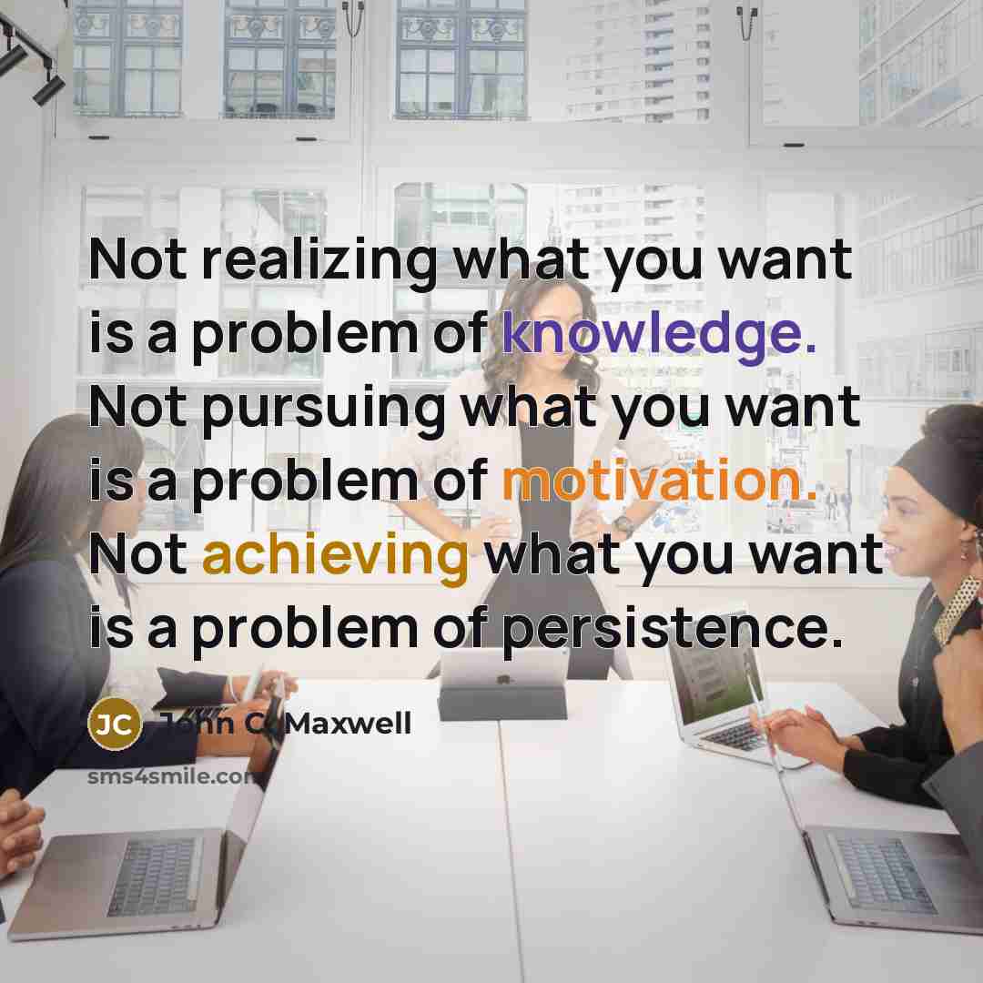 “Not realizing what you want is a problem of knowledge. Not pursuing what you want is a problem of motivation. Not achieving what you want is a problem of persistence.” quote by John C. Maxwell
