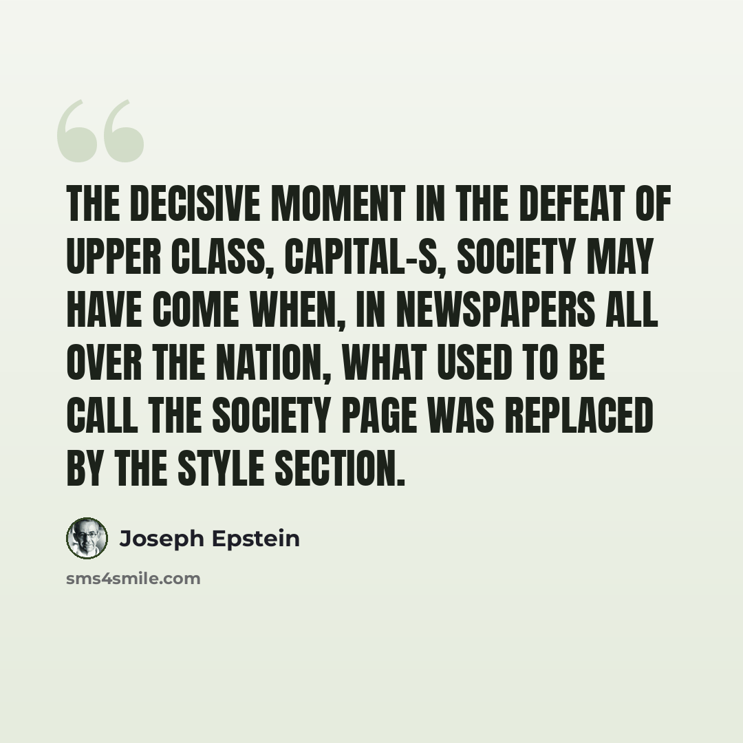 “The decisive moment in the defeat of upper class, capital-S, Society may have come when, in newspapers all over the nation, what used to be call the Society page was replaced by the Style section.” quote by Joseph Epstein