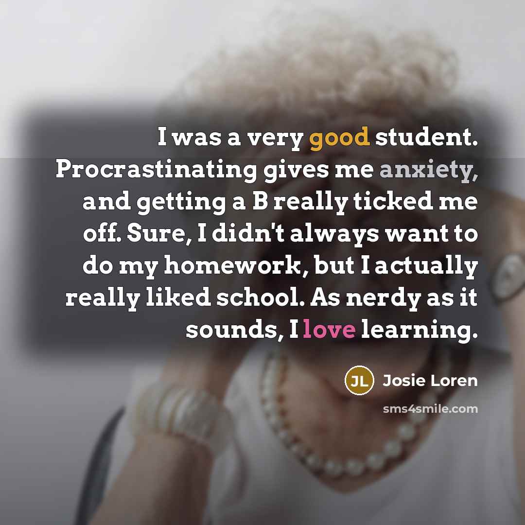 “I was a very good student. Procrastinating gives me anxiety, and getting a B really ticked me off. Sure, I didn't always want to do my homework, but I actually really liked school. As nerdy as it sounds, I love learning.” quote by Josie Loren
