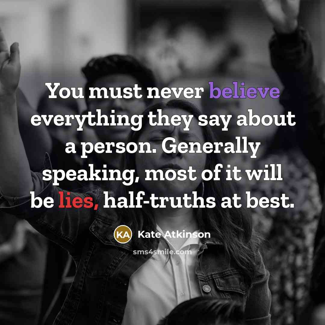 “You must never believe everything they say about a person. Generally speaking, most of it will be lies, half-truths at best.” quote by Kate Atkinson