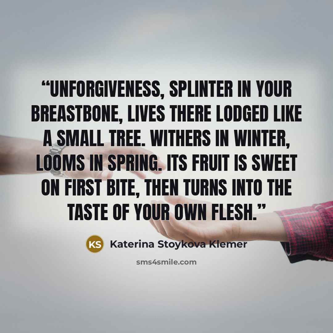 “Unforgiveness, splinter in your breastbone, lives there lodged like a small tree. Withers in winter, looms in spring. Its fruit is sweet on first bite, then turns into the taste of your own flesh.” quote by Katerina Stoykova Klemer