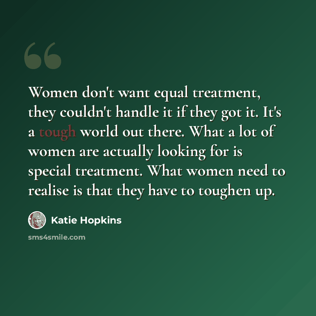 “Women don't want equal treatment, they couldn't handle it if they got it. It's a tough world out there. What a lot of women are actually looking for is special treatment. What women need to realise is that they have to toughen up.” quote by Katie Hopkins