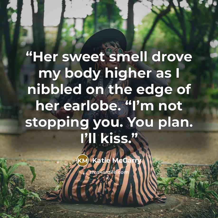 “Her sweet smell drove my body higher as I nibbled on the edge of her earlobe. “I’m not stopping you. You plan. I’ll kiss.” quote by Katie McGarry