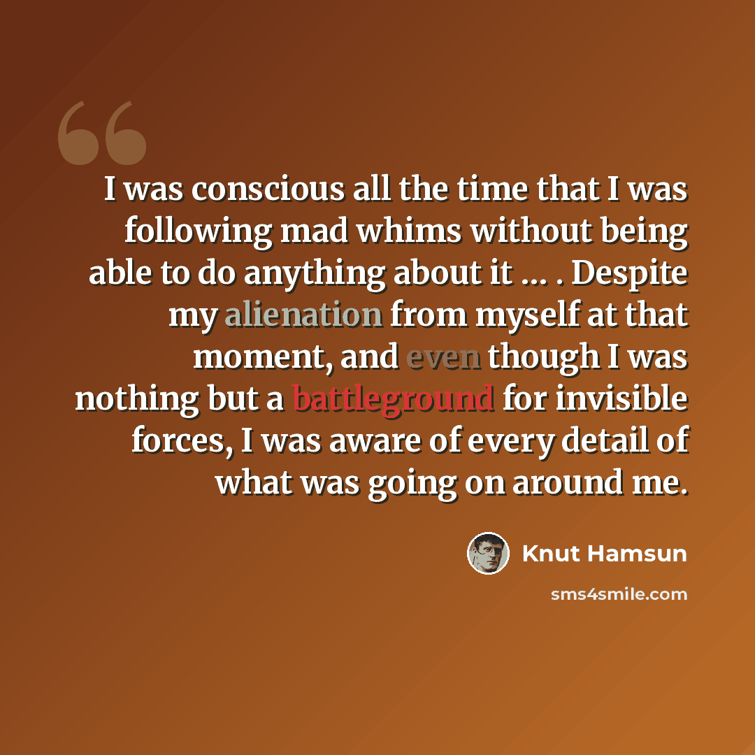 “I was conscious all the time that I was following mad whims without being able to do anything about it … . Despite my alienation from myself at that moment, and even though I was nothing but a battleground for invisible forces, I was aware of every detail of what was going on around me.” quote by Knut Hamsun