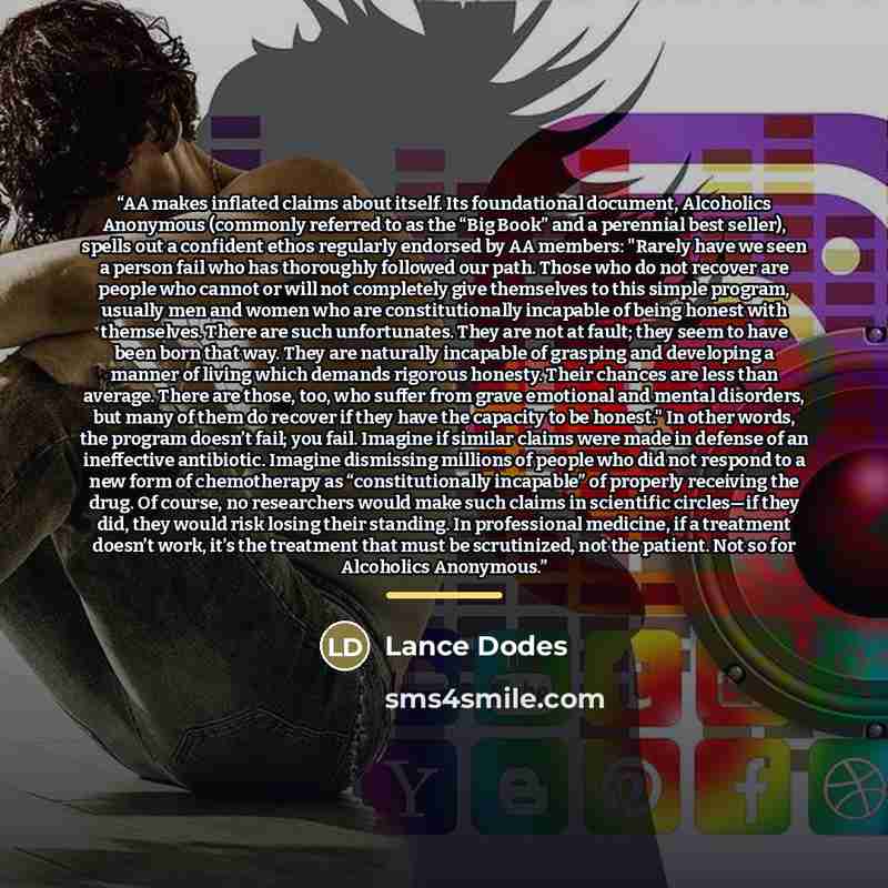 “AA makes inflated claims about itself. Its foundational document, Alcoholics Anonymous (commonly referred to as the “Big Book” and a perennial best seller), spells out a confident ethos regularly endorsed by AA members: "Rarely have we seen a person fail who has thoroughly followed our path. Those…” quote by Lance Dodes