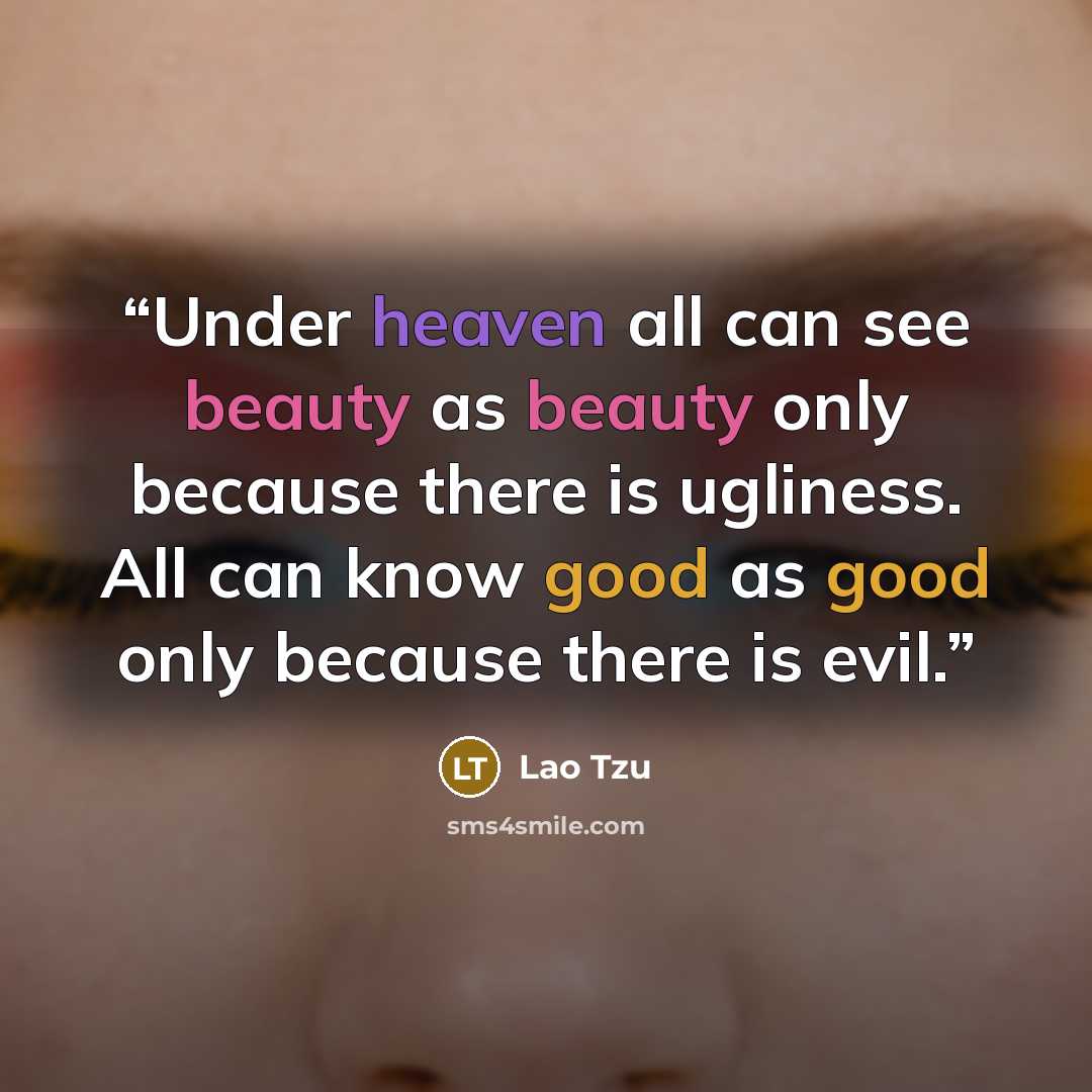 “Under heaven all can see beauty as beauty only because there is ugliness. All can know good as good only because there is evil.” quote by Lao Tzu
