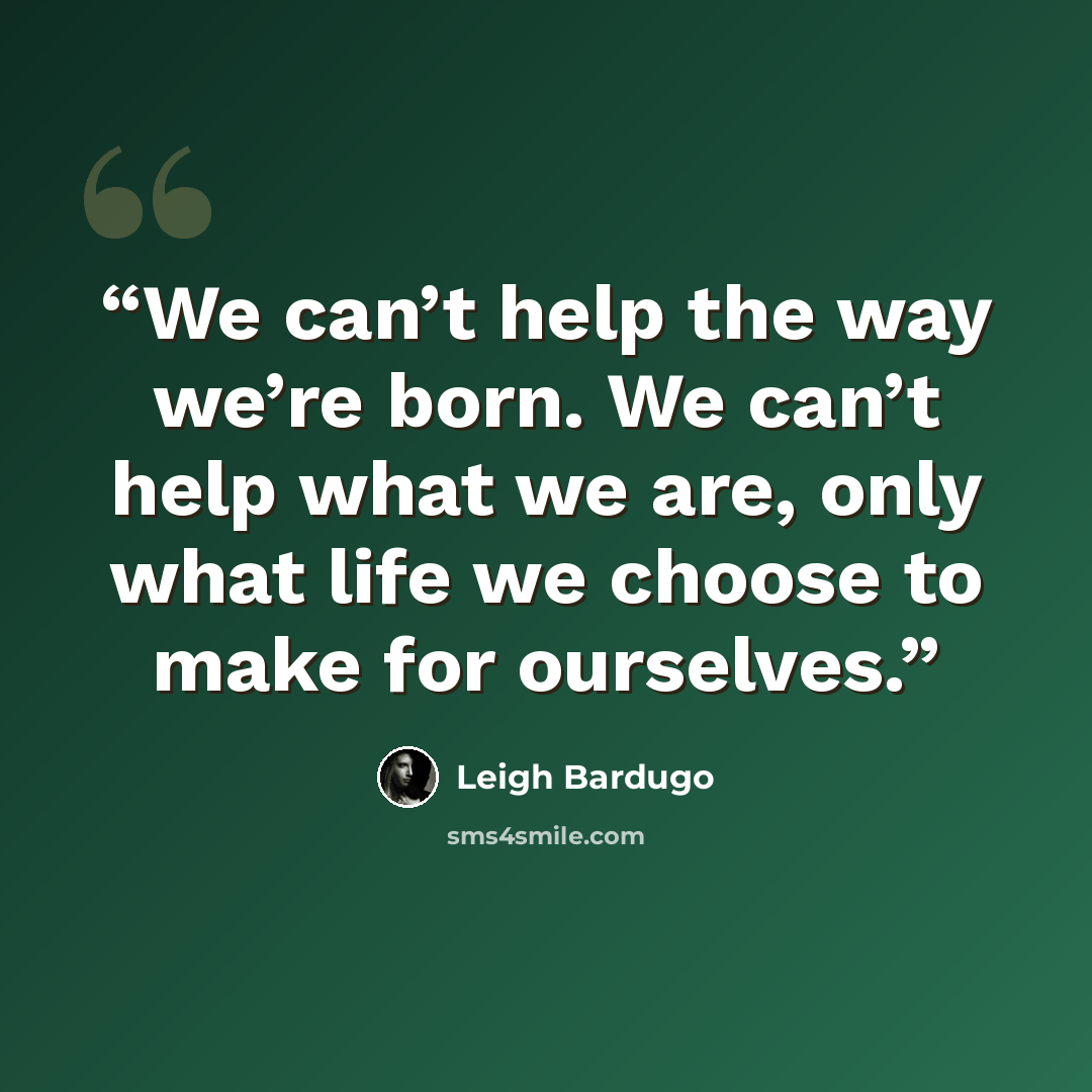 “We can’t help the way we’re born. We can’t help what we are, only what life we choose to make for ourselves.” quote by Leigh Bardugo