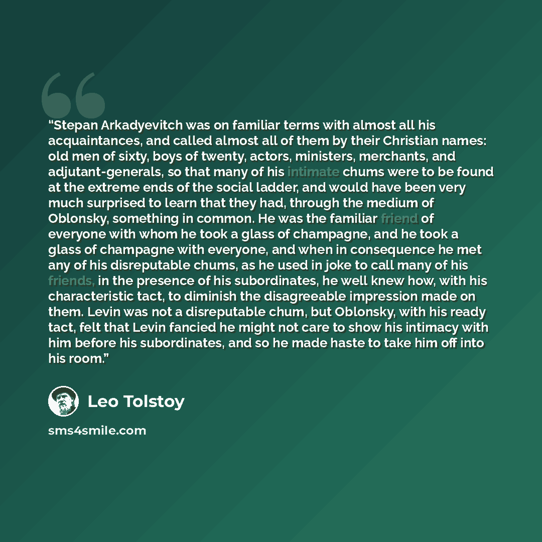 “Stepan Arkadyevitch was on familiar terms with almost all his acquaintances, and called almost all of them by their Christian names: old men of sixty, boys of twenty, actors, ministers, merchants, and adjutant-generals, so that many of his intimate chums were to be found at the extreme ends of the…” quote by Leo Tolstoy