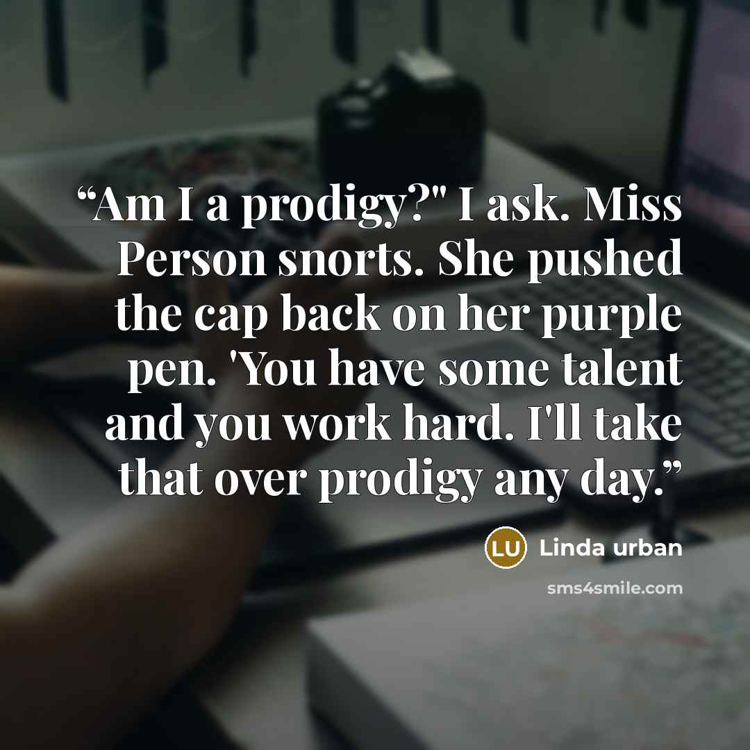 “Am I a prodigy?" I ask. Miss Person snorts. She pushed the cap back on her purple pen. 'You have some talent and you work hard. I'll take that over prodigy any day.” quote by Linda Urban