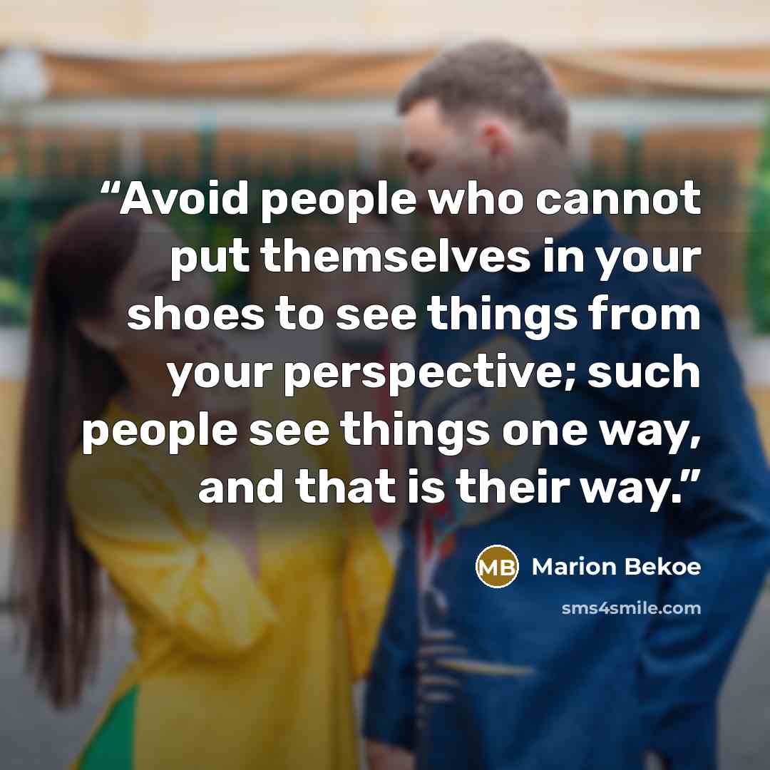 “Avoid people who cannot put themselves in your shoes to see things from your perspective; such people see things one way, and that is their way.” quote by Marion Bekoe